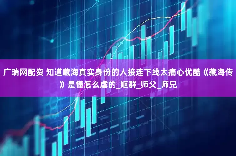 广瑞网配资 知道藏海真实身份的人接连下线太痛心优酷《藏海传》是懂怎么虐的_姬群_师父_师兄