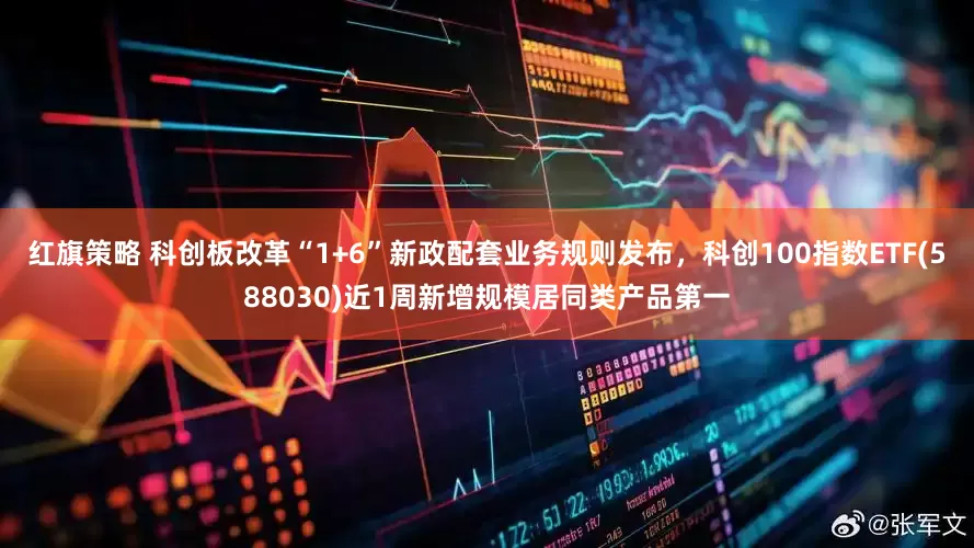 红旗策略 科创板改革“1+6”新政配套业务规则发布，科创100指数ETF(588030)近1周新增规模居同类产品第一