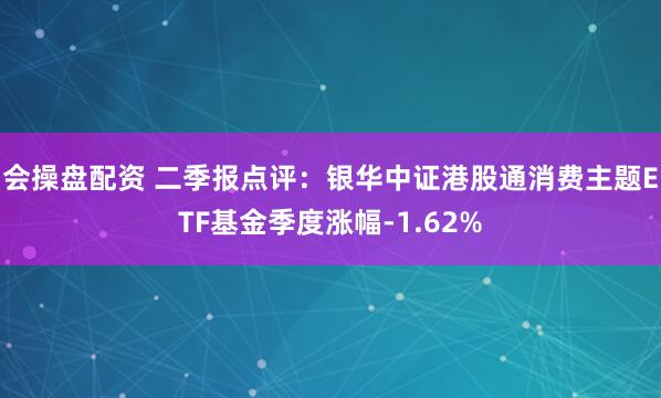 会操盘配资 二季报点评：银华中证港股通消费主题ETF基金季度涨幅-1.62%