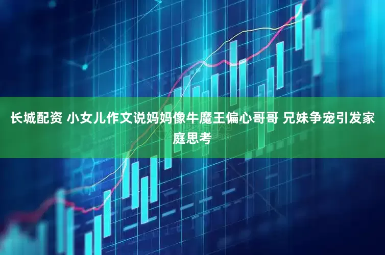 长城配资 小女儿作文说妈妈像牛魔王偏心哥哥 兄妹争宠引发家庭思考