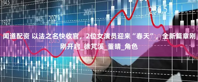 闻道配资 以法之名快收官，2位女演员迎来“春天”，全新篇章刚刚开启_徐芃溪_董晴_角色
