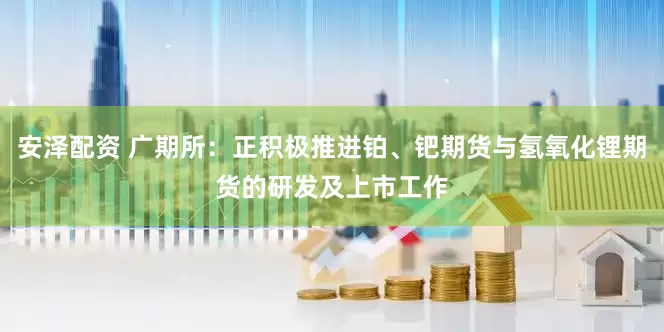 安泽配资 广期所：正积极推进铂、钯期货与氢氧化锂期货的研发及上市工作