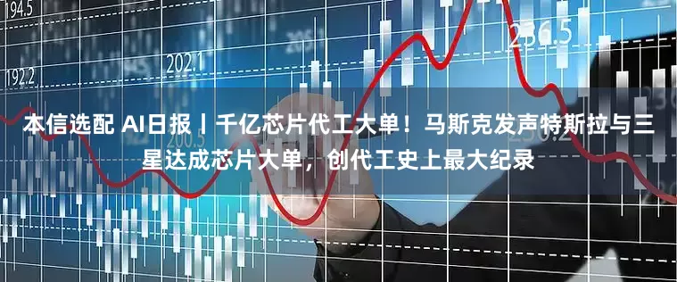 本信选配 AI日报丨千亿芯片代工大单！马斯克发声特斯拉与三星达成芯片大单，创代工史上最大纪录