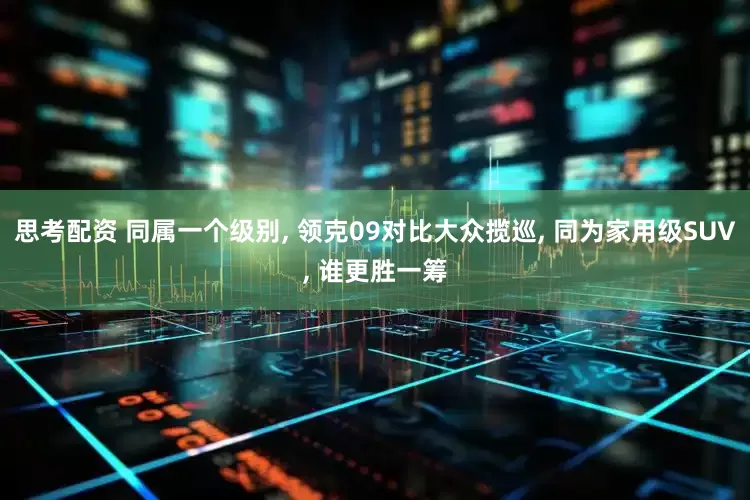 思考配资 同属一个级别, 领克09对比大众揽巡, 同为家用级SUV, 谁更胜一筹