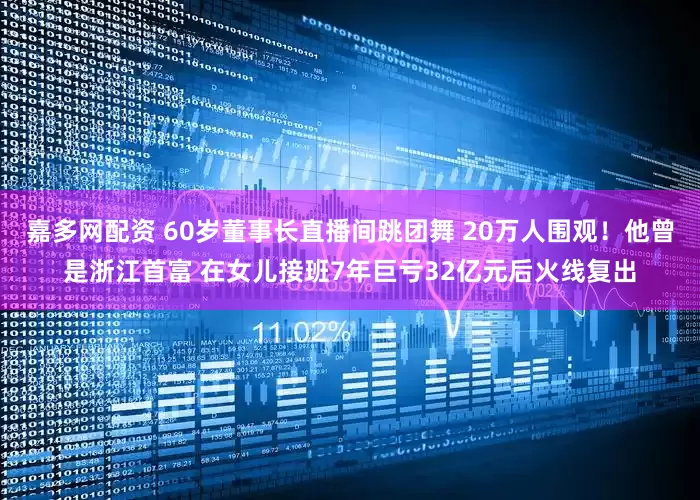 嘉多网配资 60岁董事长直播间跳团舞 20万人围观！他曾是浙江首富 在女儿接班7年巨亏32亿元后火线复出