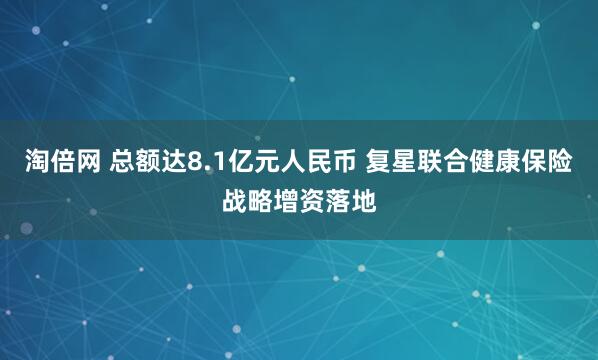 淘倍网 总额达8.1亿元人民币 复星联合健康保险战略增资落地