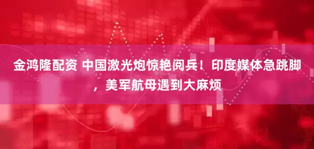 金鸿隆配资 中国激光炮惊艳阅兵！印度媒体急跳脚，美军航母遇到大麻烦
