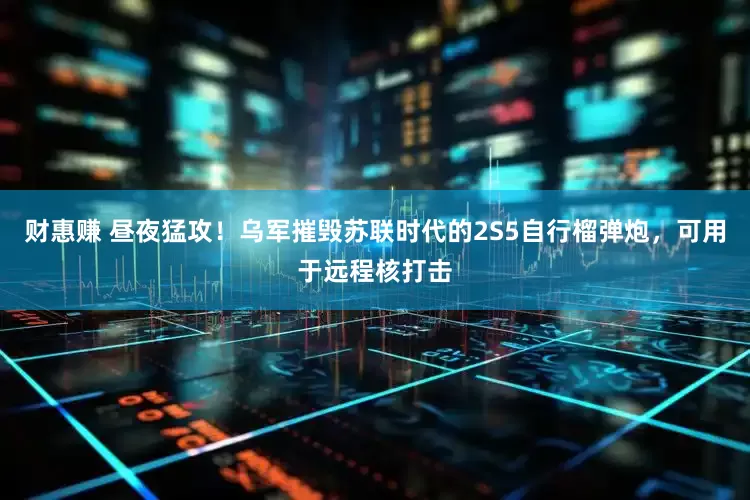 财惠赚 昼夜猛攻！乌军摧毁苏联时代的2S5自行榴弹炮，可用于远程核打击