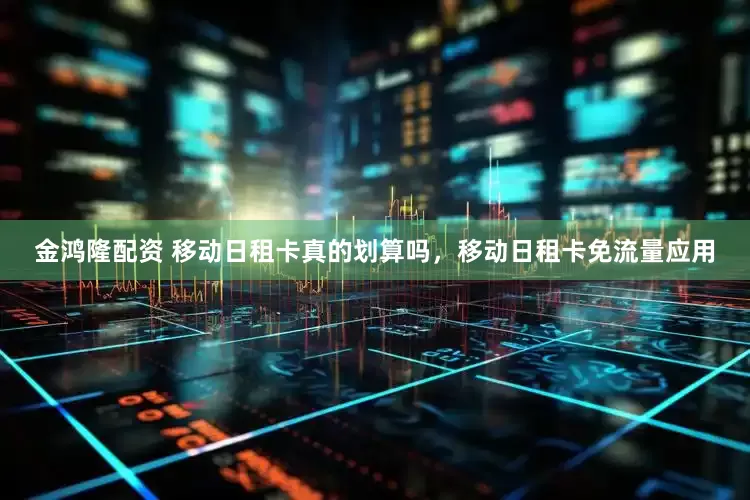 金鸿隆配资 移动日租卡真的划算吗，移动日租卡免流量应用
