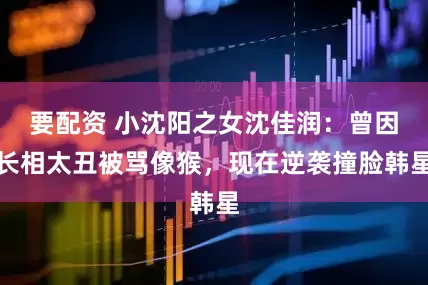 要配资 小沈阳之女沈佳润：曾因长相太丑被骂像猴，现在逆袭撞脸韩星
