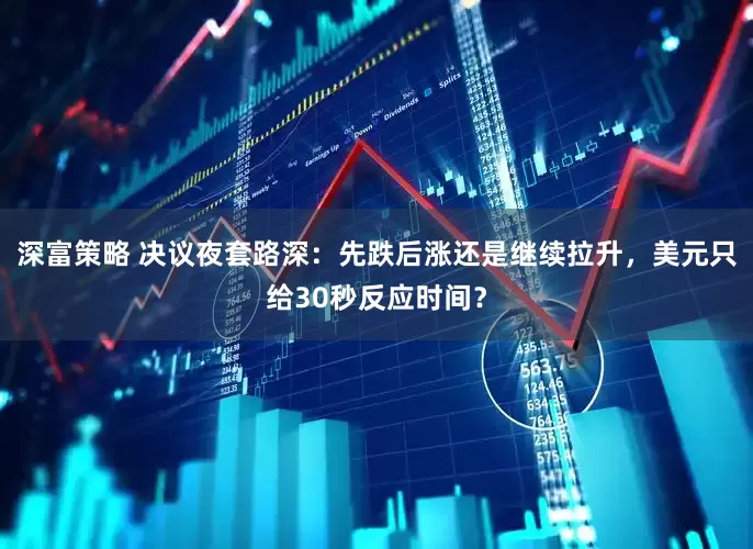 深富策略 决议夜套路深：先跌后涨还是继续拉升，美元只给30秒反应时间？