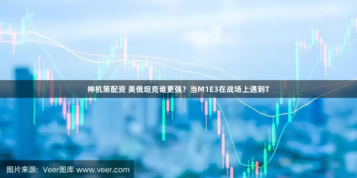 神机策配资 美俄坦克谁更强？当M1E3在战场上遇到T