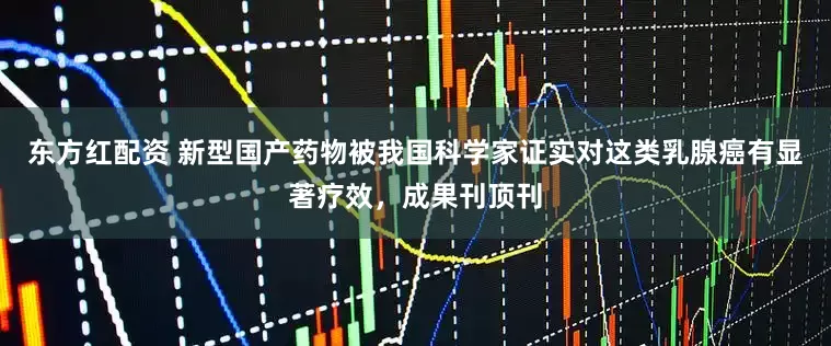 东方红配资 新型国产药物被我国科学家证实对这类乳腺癌有显著疗效，成果刊顶刊
