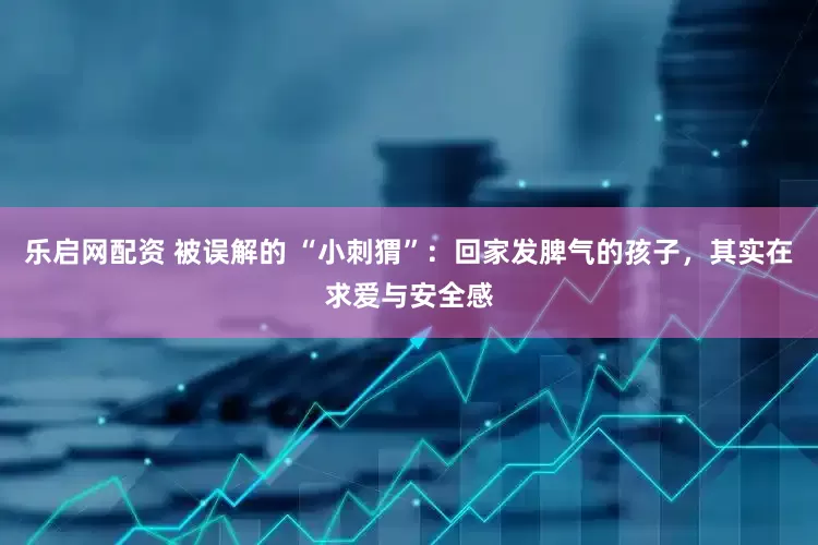 乐启网配资 被误解的 “小刺猬”：回家发脾气的孩子，其实在求爱与安全感
