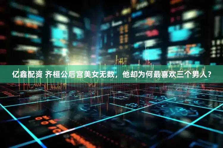 亿鑫配资 齐桓公后宫美女无数，他却为何最喜欢三个男人？