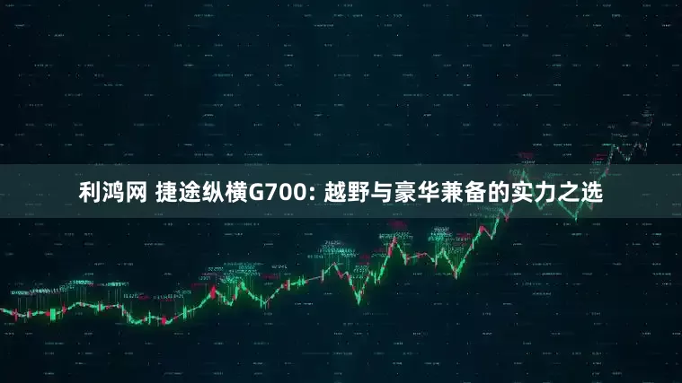 利鸿网 捷途纵横G700: 越野与豪华兼备的实力之选
