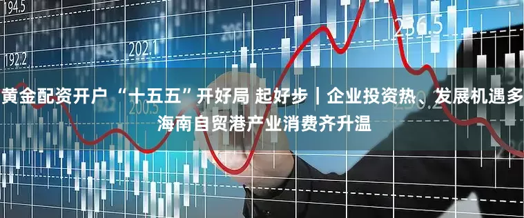 黄金配资开户 “十五五”开好局 起好步｜企业投资热、发展机遇多 海南自贸港产业消费齐升温