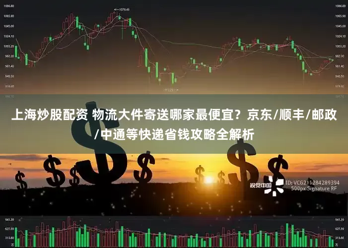 上海炒股配资 物流大件寄送哪家最便宜？京东/顺丰/邮政/中通等快递省钱攻略全解析