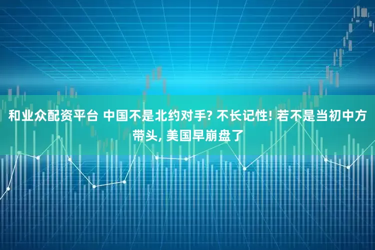 和业众配资平台 中国不是北约对手? 不长记性! 若不是当初中方带头, 美国早崩盘了