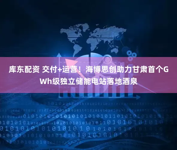 库东配资 交付+运营！海博思创助力甘肃首个GWh级独立储能电站落地酒泉